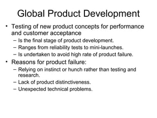 Global Product Development
• Testing of new product concepts for performance
and customer acceptance
– Is the final stage of product development.
– Ranges from reliability tests to mini-launches.
– Is undertaken to avoid high rate of product failure.
• Reasons for product failure:
– Relying on instinct or hunch rather than testing and
research.
– Lack of product distinctiveness.
– Unexpected technical problems.
 