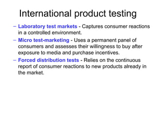 International product testing
– Laboratory test markets - Captures consumer reactions
in a controlled environment.
– Micro test-marketing - Uses a permanent panel of
consumers and assesses their willingness to buy after
exposure to media and purchase incentives.
– Forced distribution tests - Relies on the continuous
report of consumer reactions to new products already in
the market.
 