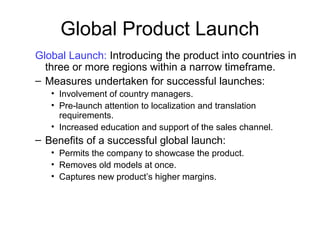 Global Product Launch
Global Launch: Introducing the product into countries in
three or more regions within a narrow timeframe.
– Measures undertaken for successful launches:
• Involvement of country managers.
• Pre-launch attention to localization and translation
requirements.
• Increased education and support of the sales channel.
– Benefits of a successful global launch:
• Permits the company to showcase the product.
• Removes old models at once.
• Captures new product’s higher margins.
 