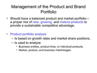 Management of the Product and Brand
Portfolio
• Should have a balanced product and market portfolio—
a proper mix of new, growing, and mature products to
provide a sustainable competitive advantage.
• Product portfolio analysis
– Is based on growth rates and market share positions.
– Is used to analyze:
• Business entities, product lines, or individual products.
• Market, product, and business interlinkages.
 