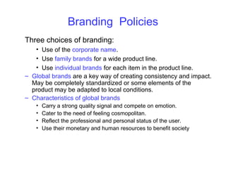 Branding Policies
Three choices of branding:
• Use of the corporate name.
• Use family brands for a wide product line.
• Use individual brands for each item in the product line.
– Global brands are a key way of creating consistency and impact.
May be completely standardized or some elements of the
product may be adapted to local conditions.
– Characteristics of global brands
• Carry a strong quality signal and compete on emotion.
• Cater to the need of feeling cosmopolitan.
• Reflect the professional and personal status of the user.
• Use their monetary and human resources to benefit society
 