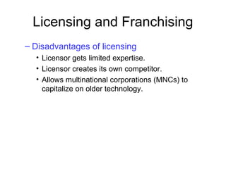 Licensing and Franchising
– Disadvantages of licensing
• Licensor gets limited expertise.
• Licensor creates its own competitor.
• Allows multinational corporations (MNCs) to
capitalize on older technology.
 