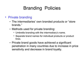Branding Policies
• Private branding
– The intermediaries’ own branded products or “store
brands.”
– Methods used for private branding:
• Umbrella branding with the intermediary’s name.
• Separate brand names for individual products or product
lines.
– Private brand goods have achieved a significant
penetration in many countries due to increase in price
sensitivity and decrease in brand loyalty.
 