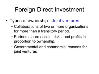 Foreign Direct Investment
• Types of ownership - Joint ventures
– Collaborations of two or more organizations
for more than a transitory period.
– Partners share assets, risks, and profits in
proportion to ownership.
– Governmental and commercial reasons for
joint ventures
 