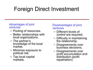 Foreign Direct Investment
Advantages of joint
ventures
– Pooling of resources.
– Better relationships with
local organizations.
– The partner’s
knowledge of the local
market.
– Minimize exposure to
political risk.
– Tap local capital
markets.
Disadvantages of joint
ventures
– Different levels of
control are required.
– Difficulty in maintaining
the relationship.
– Disagreements over
business decisions.
– Disagreements over
profit accumulation and
distribution (profit
repatriation).
 