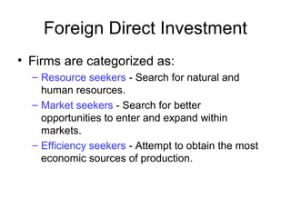 • Firms are categorized as:
– Resource seekers - Search for natural and
human resources.
– Market seekers - Search for better
opportunities to enter and expand within
markets.
– Efficiency seekers - Attempt to obtain the most
economic sources of production.
Foreign Direct Investment
 