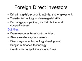 – Bring in capital, economic activity, and employment.
– Transfer technology and managerial skills.
– Encourage competition, market choice, and
competitiveness.
But, they:
– Drain resources from host countries.
– Starve smaller capital markets.
– Discourage local technology development.
– Bring in outmoded technology.
– Create new competition for local firms.
Foreign Direct Investors
 