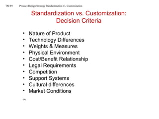 Standardization vs. Customization:
Decision Criteria
• Nature of Product
• Technology Differences
• Weights & Measures
• Physical Environment
• Cost/Benefit Relationship
• Legal Requirements
• Competition
• Support Systems
• Cultural differences
• Market Conditions
(IK)
TM 89 Product Design Strategy Standardization vs. Customization
 