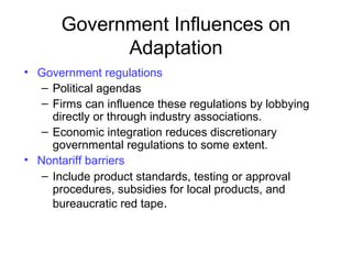 Government Influences on
Adaptation
• Government regulations
– Political agendas
– Firms can influence these regulations by lobbying
directly or through industry associations.
– Economic integration reduces discretionary
governmental regulations to some extent.
• Nontariff barriers
– Include product standards, testing or approval
procedures, subsidies for local products, and
bureaucratic red tape.
 