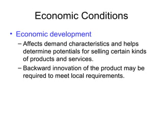 Economic Conditions
• Economic development
– Affects demand characteristics and helps
determine potentials for selling certain kinds
of products and services.
– Backward innovation of the product may be
required to meet local requirements.
 