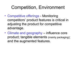 Competition, Environment
• Competitive offerings - Monitoring
competitors’ product features is critical in
adjusting the product for competitive
advantage.
• Climate and geography – influence core
product; tangible elements (mainly packaging);
and the augmented features.
 