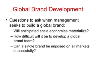 Global Brand Development
• Questions to ask when management
seeks to build a global brand:
– Will anticipated scale economies materialize?
– How difficult will it be to develop a global
brand team?
– Can a single brand be imposed on all markets
successfully?
 
