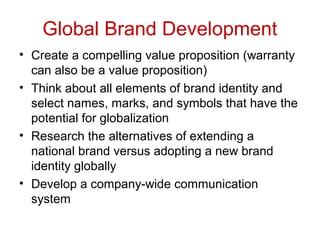 Global Brand Development
• Create a compelling value proposition (warranty
can also be a value proposition)
• Think about all elements of brand identity and
select names, marks, and symbols that have the
potential for globalization
• Research the alternatives of extending a
national brand versus adopting a new brand
identity globally
• Develop a company-wide communication
system
 