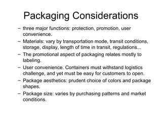 Packaging Considerations
– three major functions: protection, promotion, user
convenience.
– Materials: vary by transportation mode, transit conditions,
storage, display, length of time in transit, regulations...
– The promotional aspect of packaging relates mostly to
labeling.
– User convenience. Containers must withstand logistics
challenge, and yet must be easy for customers to open.
– Package aesthetics: prudent choice of colors and package
shapes.
– Package size: varies by purchasing patterns and market
conditions.
 