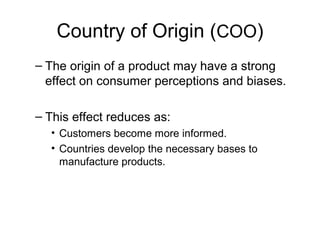 Country of Origin (COO)
– The origin of a product may have a strong
effect on consumer perceptions and biases.
– This effect reduces as:
• Customers become more informed.
• Countries develop the necessary bases to
manufacture products.
 
