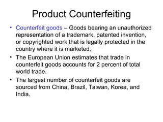 Product Counterfeiting
• Counterfeit goods – Goods bearing an unauthorized
representation of a trademark, patented invention,
or copyrighted work that is legally protected in the
country where it is marketed.
• The European Union estimates that trade in
counterfeit goods accounts for 2 percent of total
world trade.
• The largest number of counterfeit goods are
sourced from China, Brazil, Taiwan, Korea, and
India.
 