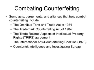 Combating Counterfeiting
• Some acts, agreements, and alliances that help combat
counterfeiting include:
– The Omnibus Tariff and Trade Act of 1984
– The Trademark Counterfeiting Act of 1984
– The Trade-Related Aspects of Intellectual Property
Rights (TRIPS) agreement
– The International Anti-Counterfeiting Coalition (1978)
– Counterfeit Intelligence and Investigating Bureau
 