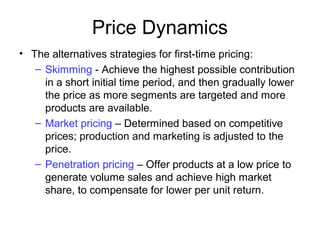 Price Dynamics
• The alternatives strategies for first-time pricing:
– Skimming - Achieve the highest possible contribution
in a short initial time period, and then gradually lower
the price as more segments are targeted and more
products are available.
– Market pricing – Determined based on competitive
prices; production and marketing is adjusted to the
price.
– Penetration pricing – Offer products at a low price to
generate volume sales and achieve high market
share, to compensate for lower per unit return.
 