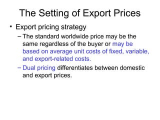 The Setting of Export Prices
• Export pricing strategy
– The standard worldwide price may be the
same regardless of the buyer or may be
based on average unit costs of fixed, variable,
and export-related costs.
– Dual pricing differentiates between domestic
and export prices.
 
