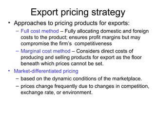 Export pricing strategy
• Approaches to pricing products for exports:
– Full cost method – Fully allocating domestic and foreign
costs to the product; ensures profit margins but may
compromise the firm’s competitiveness
– Marginal cost method – Considers direct costs of
producing and selling products for export as the floor
beneath which prices cannot be set.
• Market-differentiated pricing
– based on the dynamic conditions of the marketplace.
– prices change frequently due to changes in competition,
exchange rate, or environment.
 