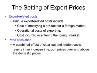 The Setting of Export Prices
• Export-related costs
– Unique export-related costs include:
• Cost of modifying a product for a foreign market.
• Operational costs of exporting.
• Cost incurred in entering the foreign market.
• Price escalation
– A combined effect of clear-cut and hidden costs
results in an increase in export prices over and above
the domestic prices.
 
