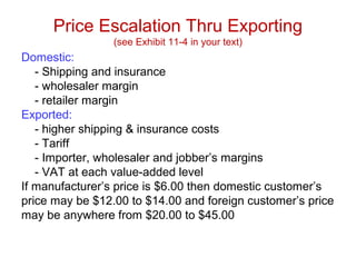Price Escalation Thru Exporting
(see Exhibit 11-4 in your text)
Domestic:
- Shipping and insurance
- wholesaler margin
- retailer margin
Exported:
- higher shipping & insurance costs
- Tariff
- Importer, wholesaler and jobber’s margins
- VAT at each value-added level
If manufacturer’s price is $6.00 then domestic customer’s
price may be $12.00 to $14.00 and foreign customer’s price
may be anywhere from $20.00 to $45.00
 