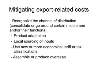 Mitigating export-related costs
- Reorganize the channel of distribution
(consolidate or go around certain middlemen
and/or their functions)
- Product adaptation
- Local sourcing of inputs
- Use new or more economical tariff or tax
classifications.
- Assemble or produce overseas.
 