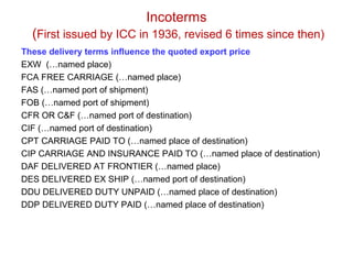 Incoterms
(First issued by ICC in 1936, revised 6 times since then)
These delivery terms influence the quoted export price
EXW (…named place)
FCA FREE CARRIAGE (…named place)
FAS (…named port of shipment)
FOB (…named port of shipment)
CFR OR C&F (…named port of destination)
CIF (…named port of destination)
CPT CARRIAGE PAID TO (…named place of destination)
CIP CARRIAGE AND INSURANCE PAID TO (…named place of destination)
DAF DELIVERED AT FRONTIER (…named place)
DES DELIVERED EX SHIP (…named port of destination)
DDU DELIVERED DUTY UNPAID (…named place of destination)
DDP DELIVERED DUTY PAID (…named place of destination)
 