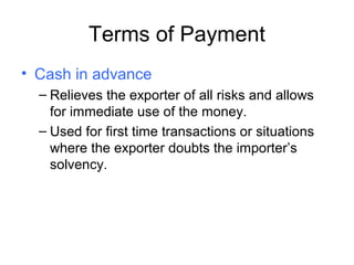 Terms of Payment
• Cash in advance
– Relieves the exporter of all risks and allows
for immediate use of the money.
– Used for first time transactions or situations
where the exporter doubts the importer’s
solvency.
 