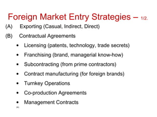 Foreign Market Entry Strategies – 1/2.
(A) Exporting (Casual, Indirect, Direct)
(B) Contractual Agreements
• Licensing (patents, technology, trade secrets)
• Franchising (brand, managerial know-how)
• Subcontracting (from prime contractors)
• Contract manufacturing (for foreign brands)
• Turnkey Operations
• Co-production Agreements
• Management Contracts
(IK)
 
