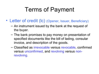 Terms of Payment
• Letter of credit (lc) (Opener, Issuer, Beneficiary)
– An instrument issued by the bank at the request of
the buyer.
– The bank promises to pay money on presentation of
specified documents like the bill of lading, consular
invoice, and description of the goods.
– Classified as irrevocable versus revocable, confirmed
versus unconfirmed, and revolving versus non-
revolving.
 