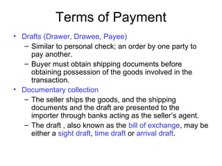 Terms of Payment
• Drafts (Drawer, Drawee, Payee)
– Similar to personal check; an order by one party to
pay another.
– Buyer must obtain shipping documents before
obtaining possession of the goods involved in the
transaction.
• Documentary collection
– The seller ships the goods, and the shipping
documents and the draft are presented to the
importer through banks acting as the seller’s agent.
– The draft , also known as the bill of exchange, may be
either a sight draft, time draft or arrival draft.
 
