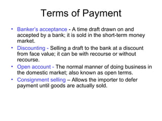 Terms of Payment
• Banker’s acceptance - A time draft drawn on and
accepted by a bank; it is sold in the short-term money
market.
• Discounting - Selling a draft to the bank at a discount
from face value; it can be with recourse or without
recourse.
• Open account - The normal manner of doing business in
the domestic market; also known as open terms.
• Consignment selling – Allows the importer to defer
payment until goods are actually sold.
 