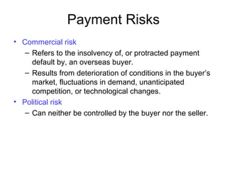 Payment Risks
• Commercial risk
– Refers to the insolvency of, or protracted payment
default by, an overseas buyer.
– Results from deterioration of conditions in the buyer’s
market, fluctuations in demand, unanticipated
competition, or technological changes.
• Political risk
– Can neither be controlled by the buyer nor the seller.
 