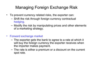 Managing Foreign Exchange Risk
• To prevent currency related risks, the exporter can:
– Shift the risk through foreign currency contractual
hedging.
– Modify the risk by manipulating prices and other elements
of a marketing strategy.
• Forward exchange market
– The exporter gets the bank to agree to a rate at which it
will buy the foreign currency the exporter receives when
the importer makes payment.
– The rate is either a premium or a discount on the current
spot rate.
 