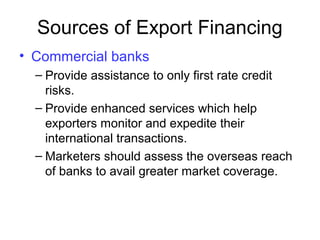 Sources of Export Financing
• Commercial banks
– Provide assistance to only first rate credit
risks.
– Provide enhanced services which help
exporters monitor and expedite their
international transactions.
– Marketers should assess the overseas reach
of banks to avail greater market coverage.
 