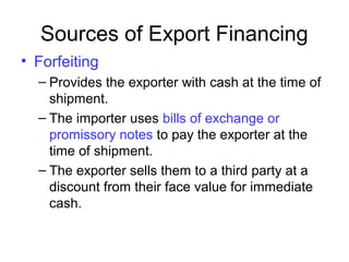 Sources of Export Financing
• Forfeiting
– Provides the exporter with cash at the time of
shipment.
– The importer uses bills of exchange or
promissory notes to pay the exporter at the
time of shipment.
– The exporter sells them to a third party at a
discount from their face value for immediate
cash.
 