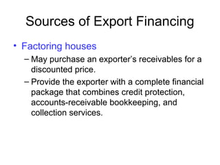 Sources of Export Financing
• Factoring houses
– May purchase an exporter’s receivables for a
discounted price.
– Provide the exporter with a complete financial
package that combines credit protection,
accounts-receivable bookkeeping, and
collection services.
 