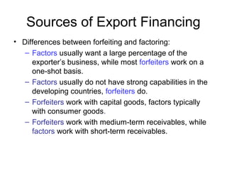 Sources of Export Financing
• Differences between forfeiting and factoring:
– Factors usually want a large percentage of the
exporter’s business, while most forfeiters work on a
one-shot basis.
– Factors usually do not have strong capabilities in the
developing countries, forfeiters do.
– Forfeiters work with capital goods, factors typically
with consumer goods.
– Forfeiters work with medium-term receivables, while
factors work with short-term receivables.
 