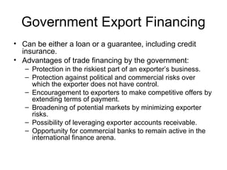 Government Export Financing
• Can be either a loan or a guarantee, including credit
insurance.
• Advantages of trade financing by the government:
– Protection in the riskiest part of an exporter’s business.
– Protection against political and commercial risks over
which the exporter does not have control.
– Encouragement to exporters to make competitive offers by
extending terms of payment.
– Broadening of potential markets by minimizing exporter
risks.
– Possibility of leveraging exporter accounts receivable.
– Opportunity for commercial banks to remain active in the
international finance arena.
 