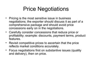 Price Negotiations
• Pricing is the most sensitive issue in business
negotiations; the exporter should discuss it as part of a
comprehensive package and should avoid price
concessions early on in the negotiations.
• Carefully consider concessions that reduce price or
profitability; example: discounts, payment terms, product
features.
• Revisit competitive prices to ascertain that the price
reflects market conditions accurately.
• Focus negotiations first on substantive issues (quality
and delivery), then on price.
 