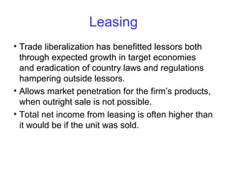 Leasing
• Trade liberalization has benefitted lessors both
through expected growth in target economies
and eradication of country laws and regulations
hampering outside lessors.
• Allows market penetration for the firm’s products,
when outright sale is not possible.
• Total net income from leasing is often higher than
it would be if the unit was sold.
 