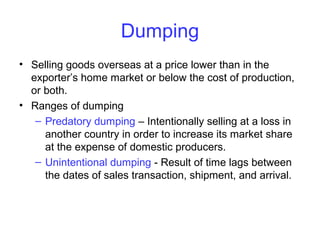 Dumping
• Selling goods overseas at a price lower than in the
exporter’s home market or below the cost of production,
or both.
• Ranges of dumping
– Predatory dumping – Intentionally selling at a loss in
another country in order to increase its market share
at the expense of domestic producers.
– Unintentional dumping - Result of time lags between
the dates of sales transaction, shipment, and arrival.
 