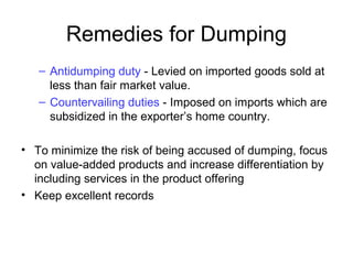 Remedies for Dumping
– Antidumping duty - Levied on imported goods sold at
less than fair market value.
– Countervailing duties - Imposed on imports which are
subsidized in the exporter’s home country.
• To minimize the risk of being accused of dumping, focus
on value-added products and increase differentiation by
including services in the product offering
• Keep excellent records
 