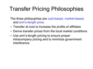 The three philosophies are cost-based, market-based,
and arm’s-length price.
– Transfer at cost to increase the profits of affiliates
– Derive transfer prices from the local market conditions
– Use arm’s-length pricing to ensure proper
intracompany pricing and to minimize government
interference
Transfer Pricing Philosophies
 