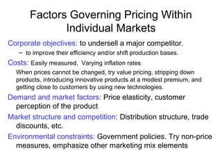 Corporate objectives: to undersell a major competitor.
– to improve their efficiency and/or shift production bases.
Costs: Easily measured, Varying inflation rates
When prices cannot be changed, try value pricing, stripping down
products, introducing innovative products at a modest premium, and
getting close to customers by using new technologies.
Demand and market factors: Price elasticity, customer
perception of the product
Market structure and competition: Distribution structure, trade
discounts, etc.
Environmental constraints: Government policies. Try non-price
measures, emphasize other marketing mix elements
Factors Governing Pricing Within
Individual Markets
 