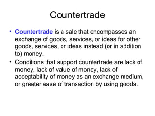 Countertrade
• Countertrade is a sale that encompasses an
exchange of goods, services, or ideas for other
goods, services, or ideas instead (or in addition
to) money.
• Conditions that support countertrade are lack of
money, lack of value of money, lack of
acceptability of money as an exchange medium,
or greater ease of transaction by using goods.
 