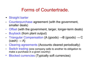 Forms of Countertrade.
- Straight barter
- Counterpurchase agreement (with the government,
smaller deals)
- Offset (with the government, larger, longer-term deals)
- Buyback (from plant output)
- Triangular Compensation {A (goods) →B (goods) → C
(cash) → A}
- Clearing agreements (Accounts cleared periodically)
- Switch trading (one company sells to another its obligation to
make a purchase in a given country)
• Blocked currencies (Typically soft currencies)
 
