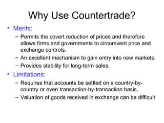 • Merits:
– Permits the covert reduction of prices and therefore
allows firms and governments to circumvent price and
exchange controls.
– An excellent mechanism to gain entry into new markets.
– Provides stability for long-term sales.
• Limitations:
– Requires that accounts be settled on a country-by-
country or even transaction-by-transaction basis.
– Valuation of goods received in exchange can be difficult
Why Use Countertrade?
 