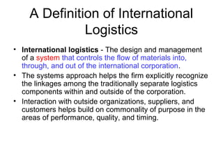 A Definition of International
Logistics
• International logistics - The design and management
of a system that controls the flow of materials into,
through, and out of the international corporation.
• The systems approach helps the firm explicitly recognize
the linkages among the traditionally separate logistics
components within and outside of the corporation.
• Interaction with outside organizations, suppliers, and
customers helps build on commonality of purpose in the
areas of performance, quality, and timing.
 